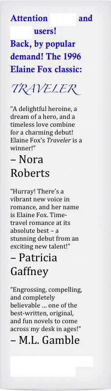 Attention Kindle and Nook users!
Back, by popular demand! The 1996 Elaine Fox classic:
TRAVELER
“A delightful heroine, a dream of a hero, and a timeless love combine for a charming debut! Elaine Fox’s Traveler is a winner!” 
– Nora Roberts

“Hurray! There’s a vibrant new voice in romance, and her name is Elaine Fox. Time-travel romance at its absolute best – a stunning debut from an exciting new talent!”
– Patricia Gaffney

“Engrossing, compelling, and completely believable … one of the best-written, original, and fun novels to come across my desk in ages!” 
– M.L. Gamble 

Click here for an excerpt from Elaine’s story!